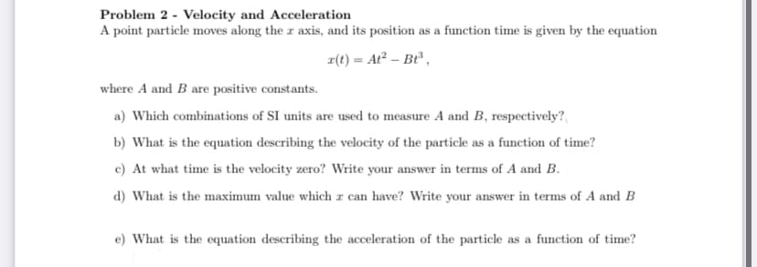 Problem 2 - Velocity and Acceleration
A point particle moves along the r axis, and its position as a function time is given by the equation
z(t) = At² – Bt ,
where A and B are positive constants.
a) Which combinations of SI units are used to measure A and B, respectively?
b) What is the equation describing the velocity of the particle as a function of time?
c) At what time is the velocity zero? Write your answer in terms of A and B.
d) What is the maximum value which r can have? Write your answer in terms of A and B
e) What is the equation describing the acceleration of the particle as a function of time?
