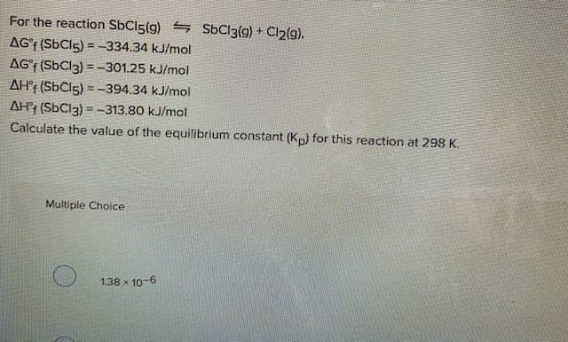 For the reaction SbCi5(g) 5 SÜC13(g) + Cl2(g).
AG'F (SbCls) = -334.34 kJ/mol
AG'f (SbCl3) = -301.25 kJ/mol
AH'F (SbCi5) = -394.34 kJ/mol
AH°r (SbCl3) = -313.80 kJ/mol
Calculate the value of the equilibrium constant (Kp) for this reaction at 298 K.
Multiple Choice
1.38 x 10-6
