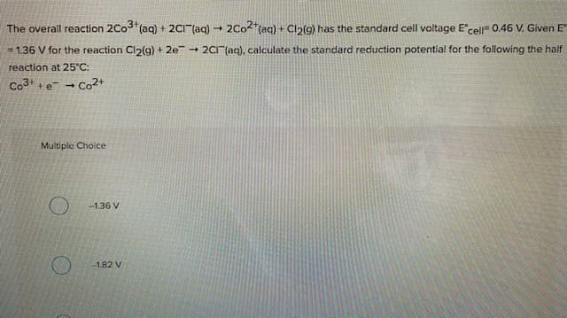 The overall reaction 2Co (aq) + 2CI"(aq) - 2Co2"(aq) + Cln(g) has the standard cell voltage E'cell= 0.46 V. Given E
= 1.36 V for the reaction Cl2(g) + 2e + 2CI" (aq), calculate the standard reduction potential for the following the half
reaction at 25°C:
Co3 +e -
→ Co2+
Multiple Choice
-1.36 V
1.82 V
