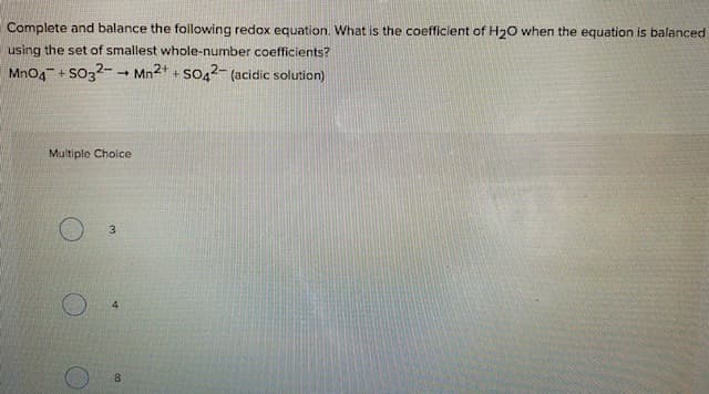 Complete and balance the following redox equation. What is the coefficient of H20 when the equation is balanced
using the set of smallest whole-number coefficients?
MnO4 + So32-
Mn2+ + SO42- (acidic solution)
Multiple Cholce
3.
8.
