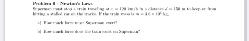 Problem 6 - Newton's Laws
Superman must stop a train traveling at v = 120 km/h in a distance d = 150 m to keep ot from
hitting a stalled car on the tracks. If the train mass is m= 3.6 x 10° kg,
a) How much force must Superman exert?
b) How much force does the train exert on Superman?
