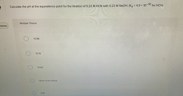 Calculate the pH at the equivalence point for the titration of 0.22 M HCN with 0.22 M NAOH. (Ka- 4.9 x 10-10 for HCN)
Multiple Choice
10.98
1078
10.58
None of the above
