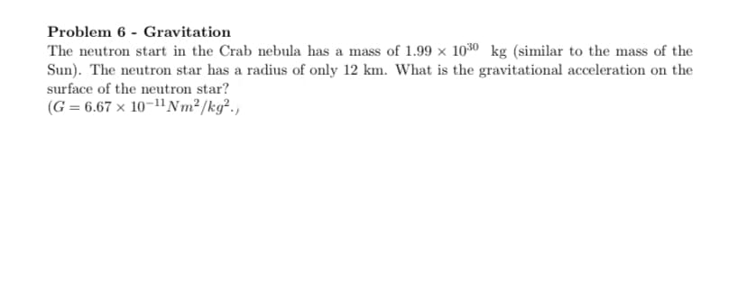 Problem 6 - Gravitation
The neutron start in the Crab nebula has a mass of 1.99 × 1030 kg (similar to the mass of the
Sun). The neutron star has a radius of only 12 km. What is the gravitational acceleration on the
surface of the neutron star?
(G = 6.67 x 10-11 Nm² /kg².,
