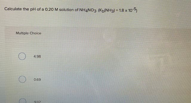 Calculate the pH of a 0.20 M solution of NH4NO3. (Kp(NH3) = 1.8 x 105)
Multiple Choice
4.98
0.69
9.02
