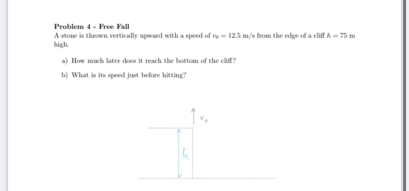 Problem 4 - Free Fall
A stone is thrown vertically upward with a speed of vo = 12.5 m/s from the edge of a cliff h = 75 m
high.
a) How much later does it reach the bottom of the cliff?
b) What is its speed just before hitting?
