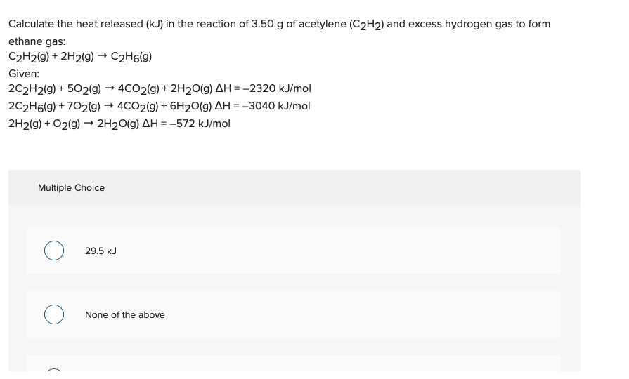 Calculate the heat released (kJ) in the reaction of 3.50 g of acetylene (C2H2) and excess hydrogen gas to form
ethane gas:
C2H2(g) + 2H2(g) –→ C2H6(g)
Given:
2C2H2(g) + 502(g) → 4CO2(g) + 2H2O(g) AH = -2320 kJ/mol
2C2H6(g) + 702(g) → 4CO2(g) + 6H20(g) AH = -3040 kJ/mol
2H2(g) + O2(g) → 2H20(g) AH = -572 kJ/mol
Multiple Choice
29.5 kJ
None of the above
