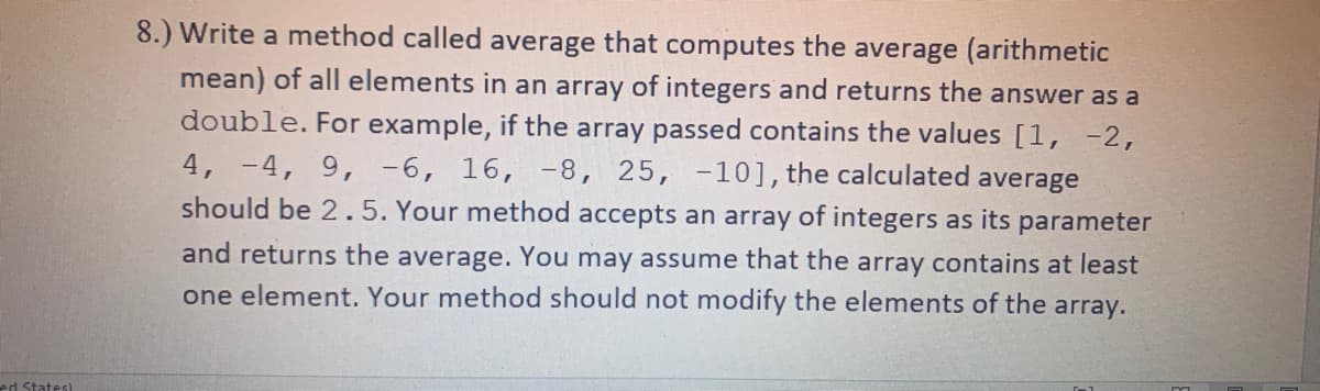 ed States)
8.) Write a method called average that computes the average (arithmetic
mean) of all elements in an array of integers and returns the answer as a
double. For example, if the array passed contains the values [1, -2,
4, -4, 9, -6, 16, -8, 25, -10], the calculated average
should be 2.5. Your method accepts an array of integers as its parameter
and returns the average. You may assume that the array contains at least
one element. Your method should not modify the elements of the array.