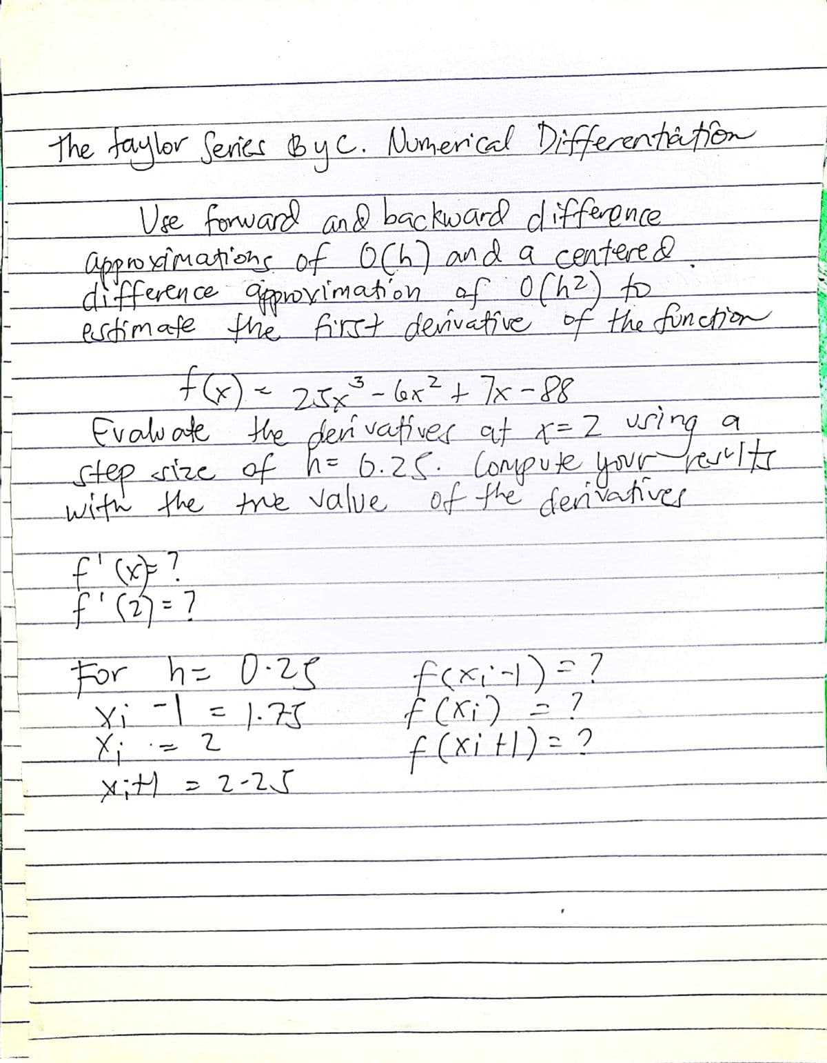 The faylor Series By C. Numerical Differentiation
Use forward and backward difference
approximations of 0(h) and a centered
difference approximation of 0(4²) to
estimate the first derivative of the function
f(x) = 2.5x²³ - 6x² + 7x=88
3
Evaluate the derivatives at x = 2 uring
step size of h = 6.25. Compute your results
with the true value of the derivatives
f'(x)
(X)= ?
f₁ (₂) = ?
2
For h= 0.25
-1
= 1.75
2
Xi
Xi
xit1 = 2-25
f(xi-1) = ?
f (x₁) = ?
f(xit|) = ?
