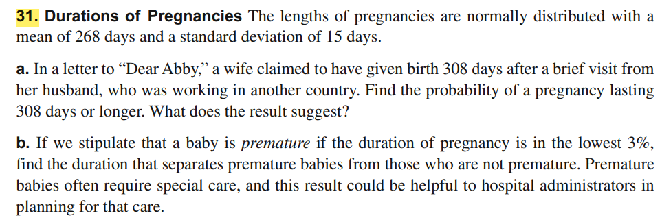 31. Durations of Pregnancies The lengths of pregnancies are normally distributed with a
mean of 268 days and a standard deviation of 15 days.
a. In a letter to “Dear Abby," a wife claimed to have given birth 308 days after a brief visit from
her husband, who was working in another country. Find the probability of a pregnancy lasting
308 days or longer. What does the result suggest?
b. If we stipulate that a baby is premature if the duration of pregnancy is in the lowest 3%,
find the duration that separates premature babies from those who are not premature. Premature
babies often require special care, and this result could be helpful to hospital administrators in
planning for that care.
