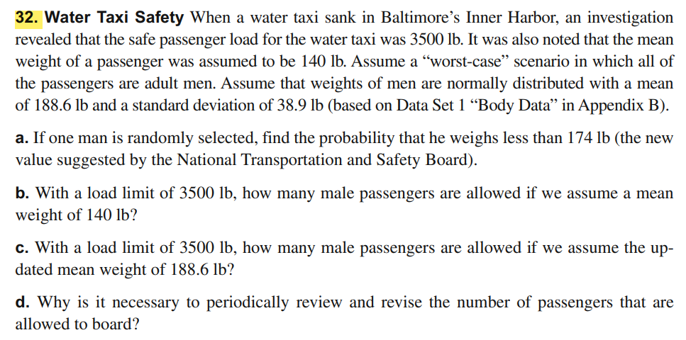 32. Water Taxi Safety When a water taxi sank in Baltimore's Inner Harbor, an investigation
revealed that the safe passenger load for the water taxi was 3500 lb. It was also noted that the mean
weight of a passenger was assumed to be 140 lb. Assume a “worst-case" scenario in which all of
the passengers are adult men. Assume that weights of men are normally distributed with a mean
of 188.6 lb and a standard deviation of 38.9 lb (based on Data Set 1 “Body Data" in Appendix B).
a. If one man is randomly selected, find the probability that he weighs less than 174 lb (the new
value suggested by the National Transportation and Safety Board).
b. With a load limit of 3500 lb, how many male passengers are allowed if we assume a mean
weight of 140 lb?
c. With a load limit of 3500 lb, how many male passengers are allowed if we assume the up-
dated mean weight of 188.6 lb?
d. Why is it necessary to periodically review and revise the number of passengers that are
allowed to board?
