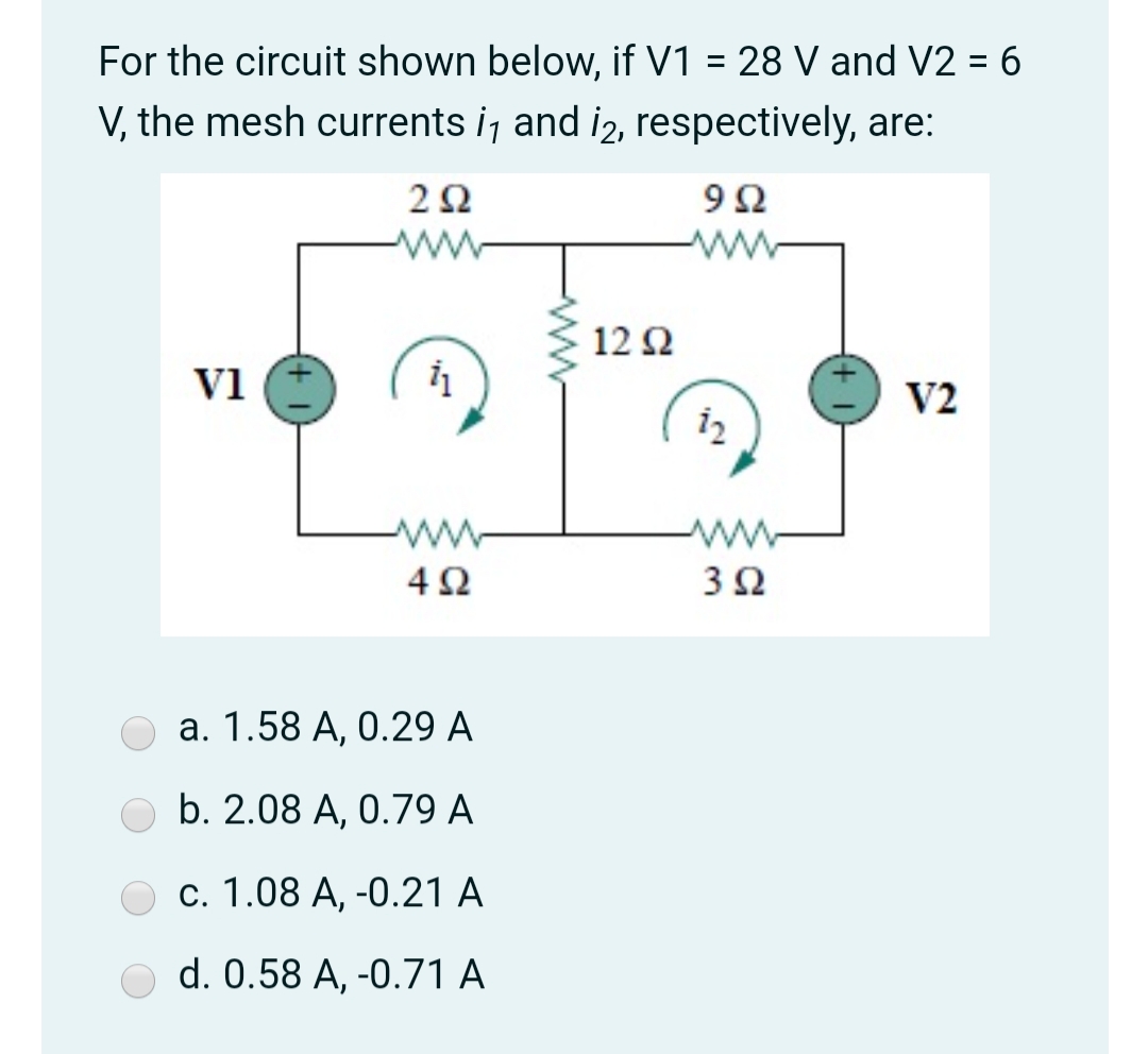 For the circuit shown below, if V1 = 28 V and V2 = 6
V, the mesh currents i, and i2, respectively, are:
2Ω
9Ω
ww
12 Ω
V1
V2
i2
ww-
4Ω
3Ω
a. 1.58 A, 0.29 A
b. 2.08 A, 0.79 A
c. 1.08 A, -0.21 A
d. 0.58 A, -0.71 A
ww
