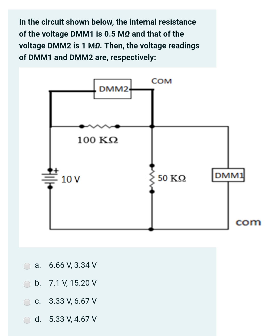 In the circuit shown below, the internal resistance
of the voltage DMM1 is 0.5 MQ and that of the
voltage DMM2 is 1 MQ. Then, the voltage readings
of DMM1 and DMM2 are, respectively:
COM
DMM2
100 ΚΩ
10 V
50 ΚΩ
DMM1
com
a. 6.66 V, 3.34 V
b. 7.1 V, 15.20 V
3.33 V, 6.67 V
С.
d. 5.33 V, 4.67 V
