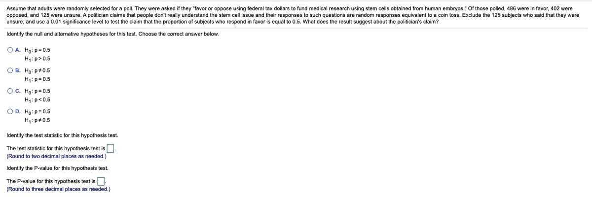 Assume that adults were randomly selected for a poll. They were asked if they "favor or oppose using federal tax dollars to fund medical research using stem cells obtained from human embryos." Of those polled, 486 were in favor, 402 were
opposed, and 125 were unsure. A politician claims that people don't really understand the stem cell issue and their responses to such questions are random responses equivalent to a coin toss. Exclude the 125 subjects who said that they were
unsure, and use a 0.01 significance level to test the claim that the proportion of subjects who respond in favor is equal to 0.5. What does the result suggest about the politician's claim?
Identify the null and alternative hypotheses for this test. Choose the correct answer below.
O A. Ho: p= 0.5
H1: p>0.5
О В. Но: р#0.5
H1:p= 0.5
Ос. Но: р30.5
H1:p<0.5
O D. Ho:p= 0.5
H4: p#0.5
Identify the test statistic for this hypothesis test.
The test statistic for this hypothesis test is
(Round to two decimal places as needed.)
Identify the P-value for this hypothesis test.
The P-value for this hypothesis test is
(Round to three decimal places as needed.)
