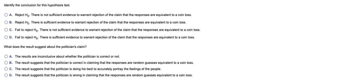 Identify the conclusion for this hypothesis test.
O A. Reject Ho. There is not sufficient evidence to warrant rejection of the claim that the responses are equivalent to a coin toss.
O B. Reject Ho. There is sufficient evidence to warrant rejection of the claim that the responses are equivalent to a coin toss.
O C. Fail to reject Hn. There is not sufficient evidence to warrant rejection of the claim that the responses are equivalent to
coin toss.
O D. Fail to reject Hn. There is sufficient evidence to warrant rejection of the claim that the responses are equivalent to a coin toss.
What does the result suggest about the politician's claim?
O A. The results are inconclusive about whether the politician is correct or not.
O B. The result suggests that the politician is correct in claiming that the responses are random guesses equivalent to a coin toss.
OC. The result suggests that the politician is doing his best to accurately portray the feelings of the people.
O D. The result suggests that the politician is wrong in claiming that the responses are random guesses equivalent to a coin toss.
