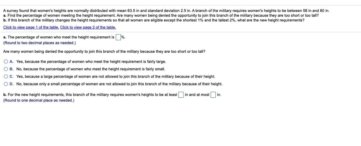 A survey found that women's heights are normally distributed with mean 63.5 in and standard deviation 2.5 in. A branch of the military requires women's heights to be between 58 in and 80 in.
a. Find the percentage of women meeting the height requirement. Are many women being denied the opportunity to join this branch of the military because they are too short or too tall?
b. If this branch of the military changes the height requirements so that all women are eligible except the shortest 1% and the tallest 2%, what are the new height requirements?
Click to view page 1 of the table, Click to view page 2 of the table.
a. The percentage of women who meet the height requirement is %.
(Round to two decimal places as needed.)
Are many women being denied the opportunity to join this branch of the military because they are too short or too tall?
O A. Yes, because the percentage of women who meet the height requirement is fairly large.
O B. No, because the percentage of women who meet the height requirement is fairly small.
O C. Yes, because a large percentage of women are not allowed to join this branch of the military because of their height.
O D. No, because only a small percentage of women are not allowed to join this branch of the military because of their height.
b. For the new height requirements, this branch of the military requires women's heights to be at least
in and at most
in.
(Round to one decimal place as needed.)
