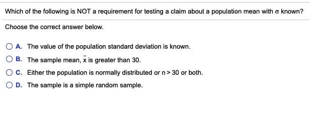 Which of the following is NOT a requirement for testing a claim about a population mean with o known?
Choose the correct answer below.
O A. The value of the population standard deviation is known.
O B. The sample mean, x is greater than 30.
C. Either the population is normally distributed or n> 30 or both.
O D. The sample is a simple random sample.
