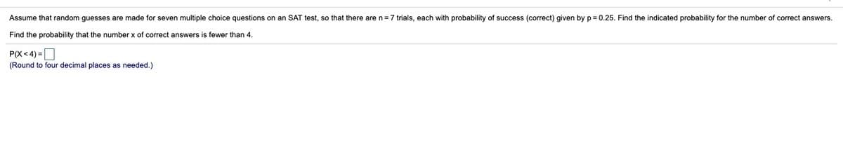 Assume that random guesses are made for seven multiple choice questions on an SAT test, so that there are n=7 trials, each with probability of success (correct) given by p = 0.25. Find the indicated probability for the number of correct answers.
Find the probability that the number x of correct answers is fewer than 4.
P(X< 4) =
(Round to four decimal places as needed.)
