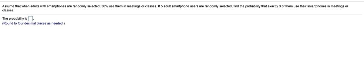 Assume that when adults with smartphones are randomly selected, 36% use them in meetings or classes. If 5 adult smartphone users are randomly selected, find the probability that exactly 3 of them use their smartphones in meetings or
classes.
The probability is.
(Round to four decimal places as needed.)
