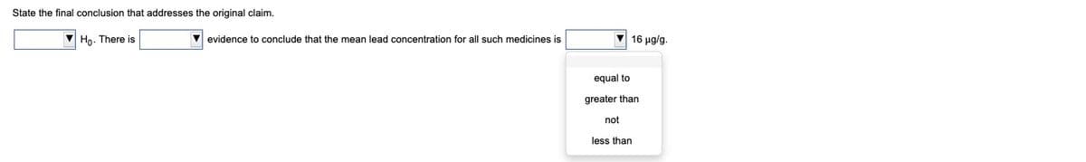 State the final conclusion that addresses the original claim.
V Ho. There is
V evidence t conclude that the mean lead concentration for all such medicines is
V 16 ug/g.
equal to
greater than
not
less than
