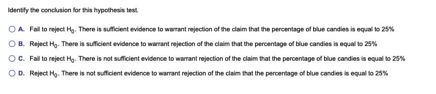 Identify the conclusion for this hypothesis test.
O A. Fail to reject Ho. There is sufficient evidence to warrant rejection of the claim that the percentage of blue candies is equal to 25%
O B. Reject Ho. There is sufficient evidence to warrant rejection of the claim that the percentage of blue candies is equal to 25%
OC. Fail to reject Ho. There is not sufficient evidence to warrant rejection of the claim that the percentage of blue candies is equal to 25%
O D. Reject Ho. There is not sufficient evidence to warrant rejection of the claim that the percentage of blue candies is equal to 25%
