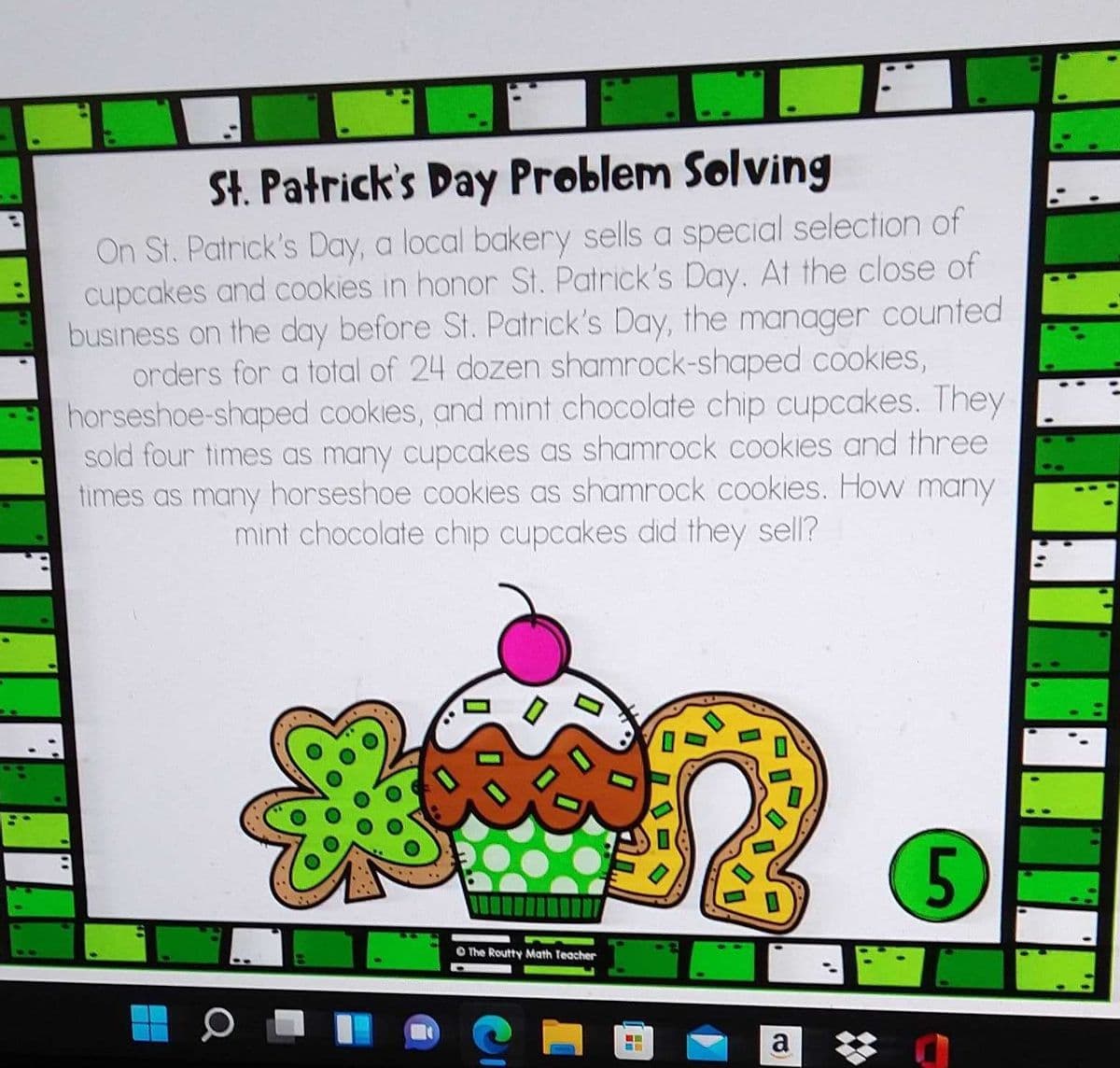 St. Patrick's Day Problem Solving
On St. Patrick's Day, a local bakery sells a special selection of
cupcakes and cookies in honor St. Patrick's Day. At the close of
business on the day before St. Patrick's Day, the manager counted
orders for a total of 24 dozen shamrock-shaped cookies,
horseshoe-shaped cookies, and mint chocolate chip cupcakes. They
sold four times as many cupcakes as shamrock cookies and three
times as many horseshoe cookies as shamrock cookies. How many
mint chocolate chip cupcakes did they sell?
O The Routty Math Teacher
a
