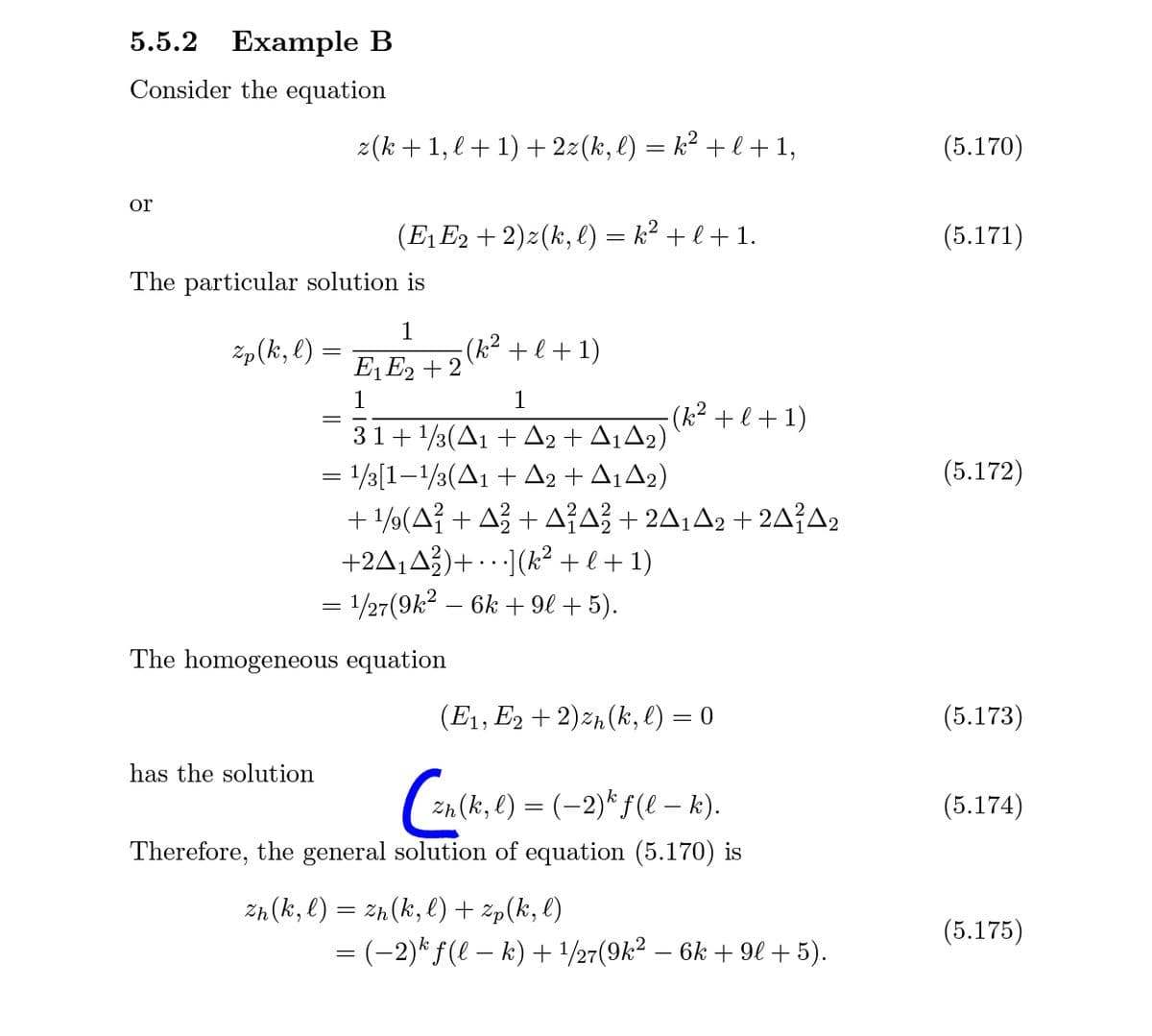5.5.2 Example B
Consider the equation
z(k +1, l + 1) + 2z(k, l) = k² + l +1,
(5.170)
or
(E1 E2 + 2)z(k, l) = k² + l + 1.
(5.171)
The particular solution is
Zp(k, l) =
1
(k² + l +1)
E, Eg + 2
E1E2 + 2
1
1
- (k² + l + 1)
31+ 1/3(A1 + A2 + A¡A2)
= 1/3[1–1/3(A1 + A2 + A¡A2)
+ 1/9(A} + A3 + AA} + 2A¡A2 + 2A{A2
+2A,A3)+ · · ·](k² +l+1)
= 1/27(9k? – 6k + 9l + 5).
(5.172)
..
The homogeneous equation
(E1, E2 + 2)z½(k, l) = 0
(5.173)
has the solution
Zn (k, l) = (-2)*f(e – k).
(5.174)
Therefore, the general solution of equation (5.170) is
Zh (k, l) = zh(k, l) + zp(k, l)
(5.175)
= (-2)* ƒ(l – k) + /27(9k² – 6k + 9l +5).
