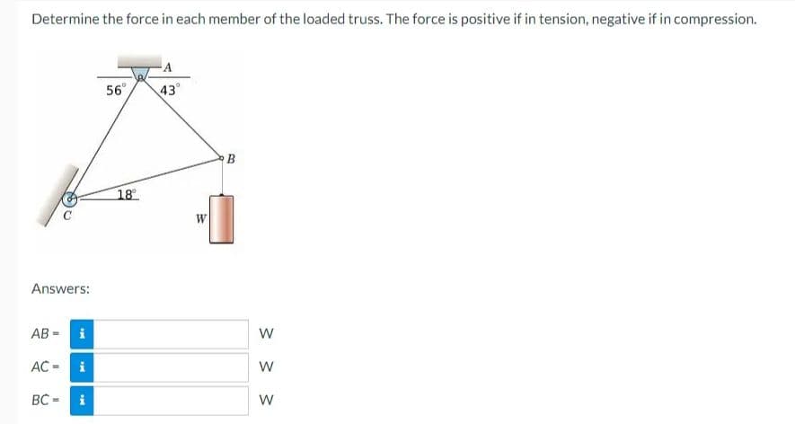 Determine the force in each member of the loaded truss. The force is positive if in tension, negative if in compression.
Answers:
AB= i
AC =
BC=
i
56°
18°
-A
43°
W
B
W
W
W