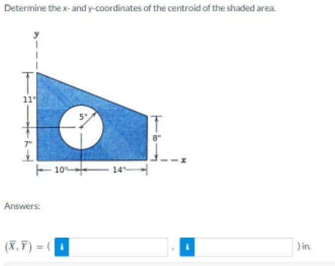 Determine the x- and y-coordinates of the centroid of the shaded area.
11
7"
£
Answers:
10%
(X,Y)= (i
5"
8"
i
) in.