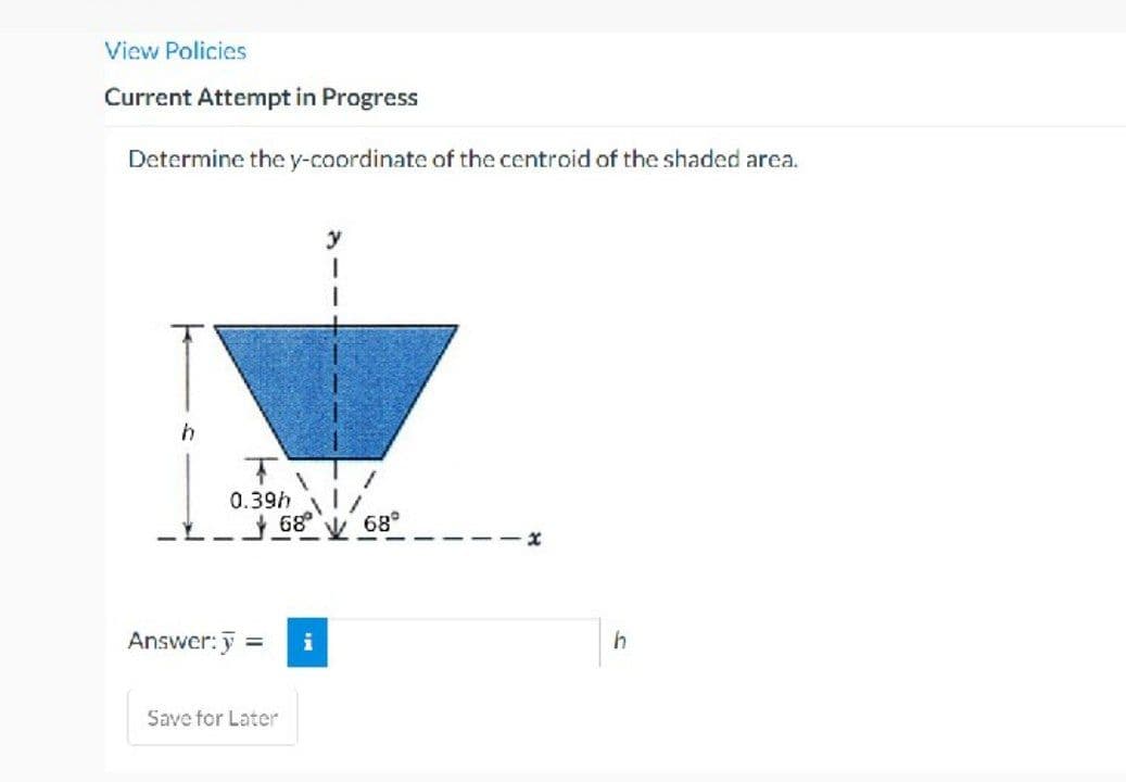 View Policies
Current Attempt in Progress
Determine the y-coordinate of the centroid of the shaded area.
T
0.39h
Answer: y =
68°
Save for Later
i
y
1
68°
h
