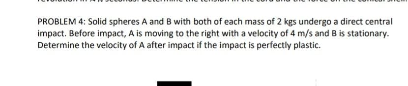 PROBLEM 4: Solid spheres A and B with both of each mass of 2 kgs undergo a direct central
impact. Before impact, A is moving to the right with a velocity of 4 m/s and B is stationary.
Determine the velocity of A after impact if the impact is perfectly plastic.