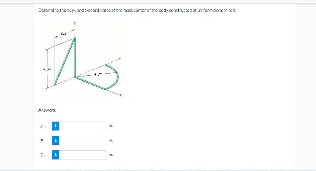 Determine the x-, y-, and z-coordinates of the mass center of the body constructed of uniform slender rod.
3.3"
to
4.7"
5.2"
Answers:
X-
y-
i
i
in.
in.
in.