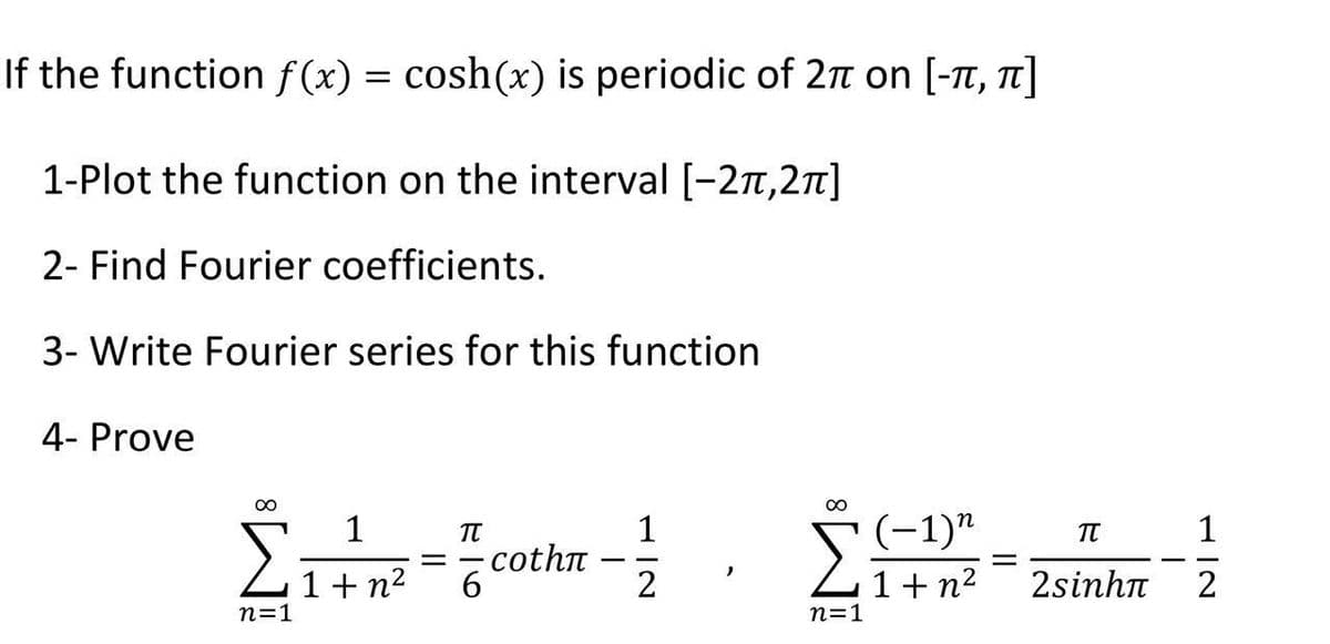 If the function f(x) = cosh(x) is periodic of 2π on [-π, π]
1-Plot the function on the interval [-2π,2π]
2- Find Fourier coefficients.
3- Write Fourier series for this function
4- Prove
n=1
1
1+n²
1
= -сothí -
π
6
2
n=1
(−1)n
1+n²
=
π
2sinhπ
I
1|2