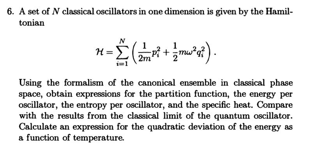 6. A set of N classical oscillators in one dimension is given by the Hamil-
tonian
N
Σ (2²m² ² + 1/ mw³²q² ) .
i=1
H=Σ
Using the formalism of the canonical ensemble in classical phase
space, obtain expressions for the partition function, the energy per
oscillator, the entropy per oscillator, and the specific heat. Compare
with the results from the classical limit of the quantum oscillator.
Calculate an expression for the quadratic deviation of the energy as
a function of temperature.