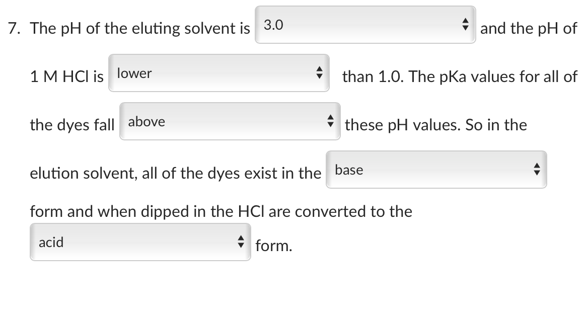 7. The pH of the eluting solvent is 3.0
1 M HCI is lower
the dyes fall above
and the pH of
than 1.0. The pKa values for all of
these pH values. So in the
elution solvent, all of the dyes exist in the base
form and when dipped in the HCI are converted to the
acid
form.