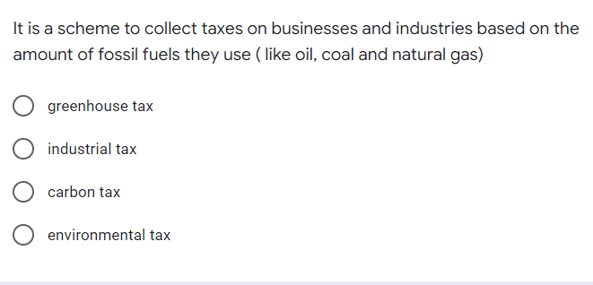It is a scheme to collect taxes on businesses and industries based on the
amount of fossil fuels they use ( like oil, coal and natural gas)
O greenhouse tax
industrial tax
carbon tax
environmental tax
