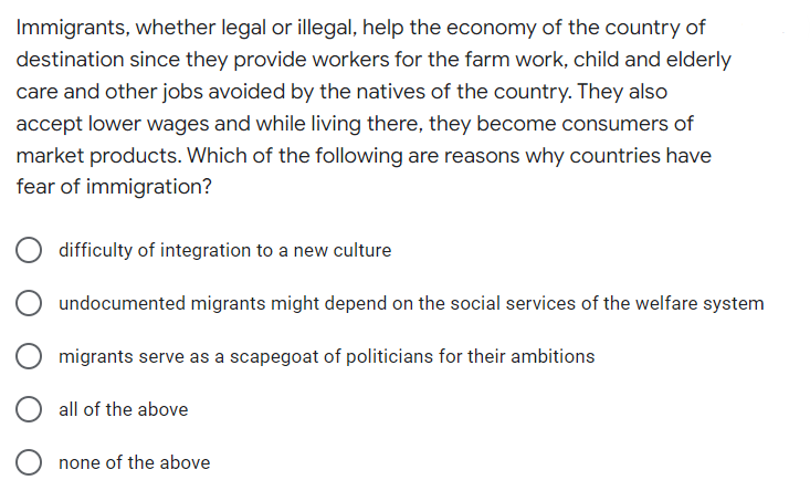 Immigrants, whether legal or illegal, help the economy of the country of
destination since they provide workers for the farm work, child and elderly
care and other jobs avoided by the natives of the country. They also
accept lower wages and while living there, they become consumers of
market products. Which of the following are reasons why countries have
fear of immigration?
difficulty of integration to a new culture
undocumented migrants might depend on the social services of the welfare system
migrants serve as a scapegoat of politicians for their ambitions
all of the above
none of the above
