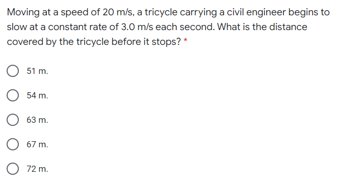 Moving at a speed of 20 m/s, a tricycle carrying a civil engineer begins to
slow at a constant rate of 3.0 m/s each second. What is the distance
covered by the tricycle before it stops? *
51 m.
54 m.
63 m.
67 m.
O 72 m.
