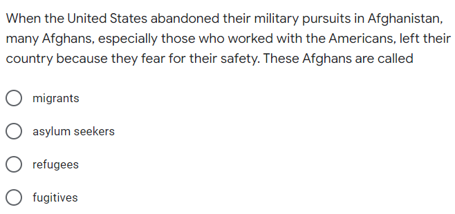 When the United States abandoned their military pursuits in Afghanistan,
many Afghans, especially those who worked with the Americans, left their
country because they fear for their safety. These Afghans are called
migrants
asylum seekers
refugees
fugitives
