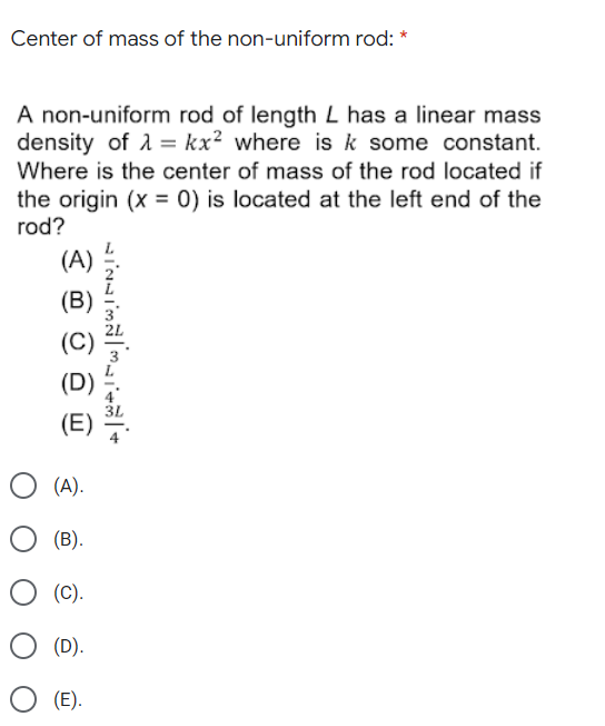 Center of mass of the non-uniform rod: *
A non-uniform rod of length L has a linear mass
density of 1 = kx² where is k some constant.
Where is the center of mass of the rod located if
the origin (x = 0) is located at the left end of the
rod?
(A)
O (A).
(B).
(C).
(D).
(E).
