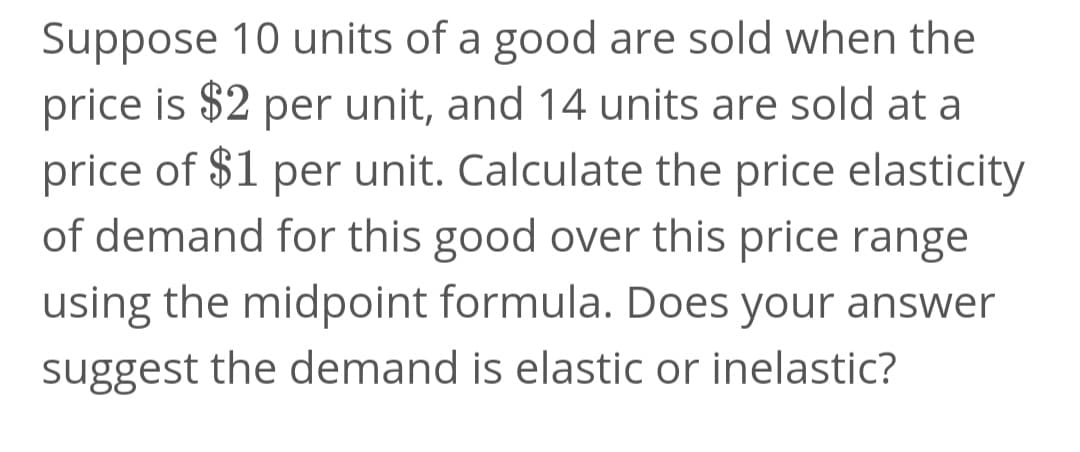 Suppose 10 units of a good are sold when the
price is $2 per unit, and 14 units are sold at a
price of $1 per unit. Calculate the price elasticity
of demand for this good over this price range
using the midpoint formula. Does your answer
suggest the demand is elastic or inelastic?