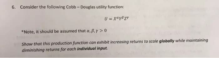 6. Consider the following Cobb - Douglas utility function:
U = χαγβην
*Note, it should be assumed that a, B.y > 0
Show that this production function can exhibit increasing returns to scale globally while maintaining
diminishing returns for each individual input.