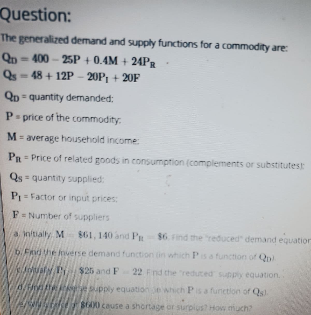 Question:
The generalized demand and supply functions for a commodity are:
QD=400-25P
+ 0.4M+24PR
Qs=48+12P
20P₁+ 20F
QD = quantity demanded:
P
= price of the commodity:
M =
= average household income:
PR= Price of related goods in consumption (complements or substitutes):
Qs = quantity supplied:
P₁ = Factor or input prices:
F = Number of suppliers
a. Initially. M $61, 140 and PR $6. Find the "reduced" demand equation
b. Find the inverse demand function (in which P is a function of Qp).
c. Initially. Pr $25 and F 22. Find the "reduced" supply equation..
d. Find the inverse supply equation in which P is a function of Qs).
e. Will a price of $600 cause a shortage or surplus? How much?