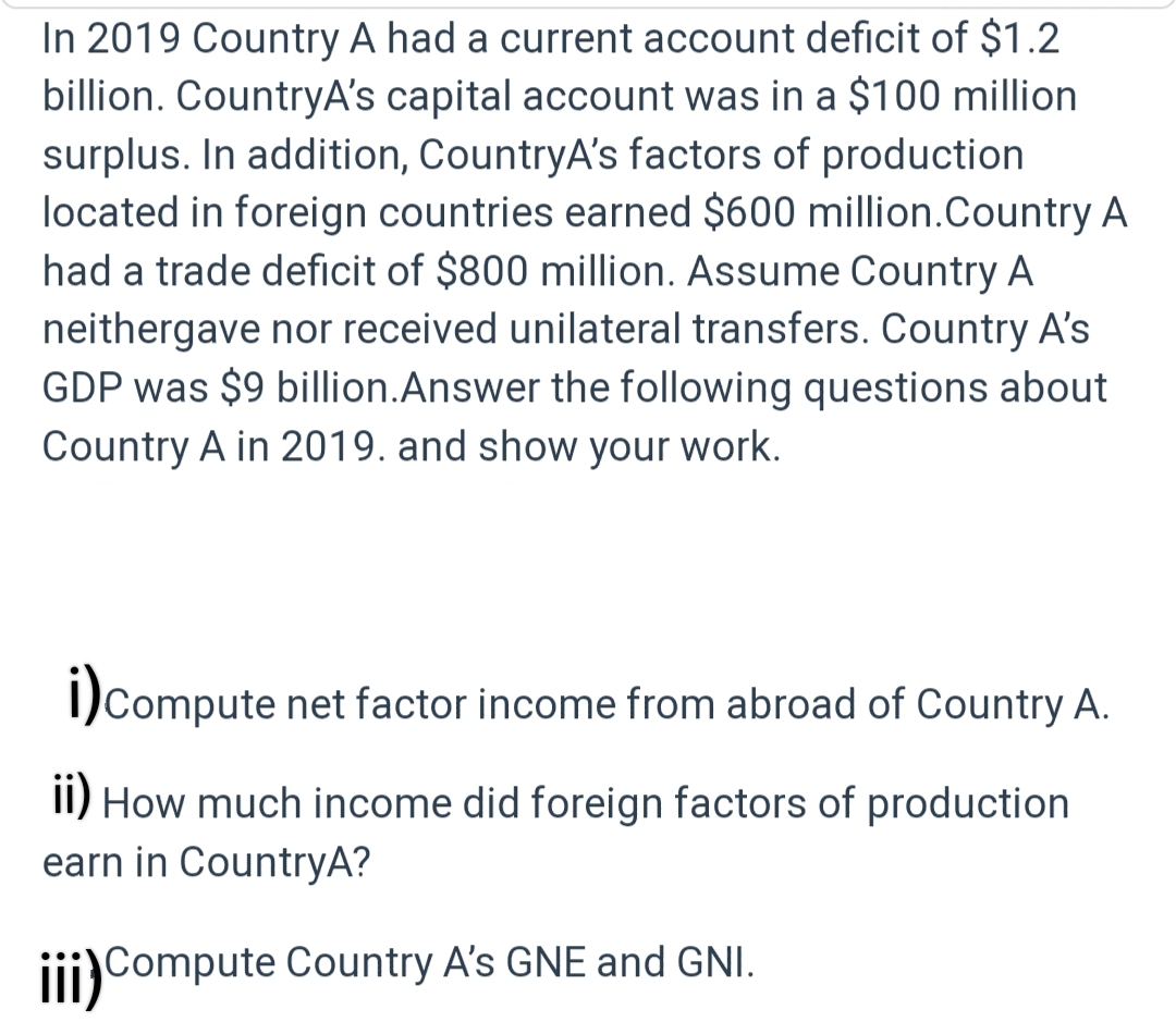 In 2019 Country A had a current account deficit of $1.2
billion. CountryA's capital account was in a $100 million
surplus. In addition, CountryA's factors of production
located in foreign countries earned $600 million.Country A
had a trade deficit of $800 million. Assume Country A
neithergave nor received unilateral transfers. Country A's
GDP was $9 billion. Answer the following questions about
Country A in 2019. and show your work.
i) compute net factor income from abroad of Country A.
ii) How much income did foreign factors of production
earn in CountryA?
iii) Compute Country A's GNE and GNI.
