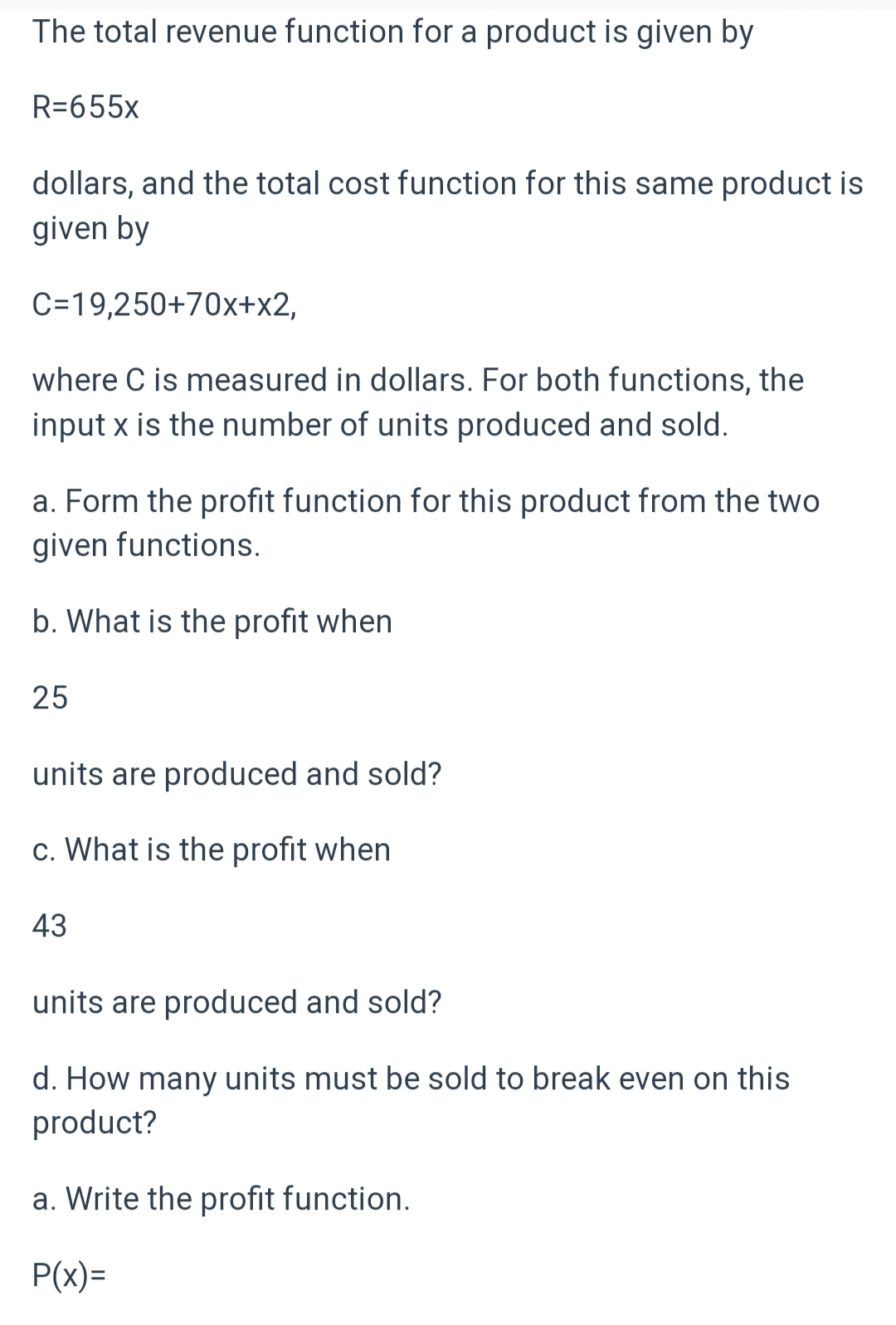 The total revenue function for a product is given by
R=655x
dollars, and the total cost function for this same product is
given by
C=19,250+70x+x2,
where C is measured in dollars. For both functions, the
input x is the number of units produced and sold.
a. Form the profit function for this product from the two
given functions.
b. What is the profit when
25
units are produced and sold?
c. What is the profit when
43
units are produced and sold?
d. How many units must be sold to break even on this
product?
a. Write the profit function.
P(x)=