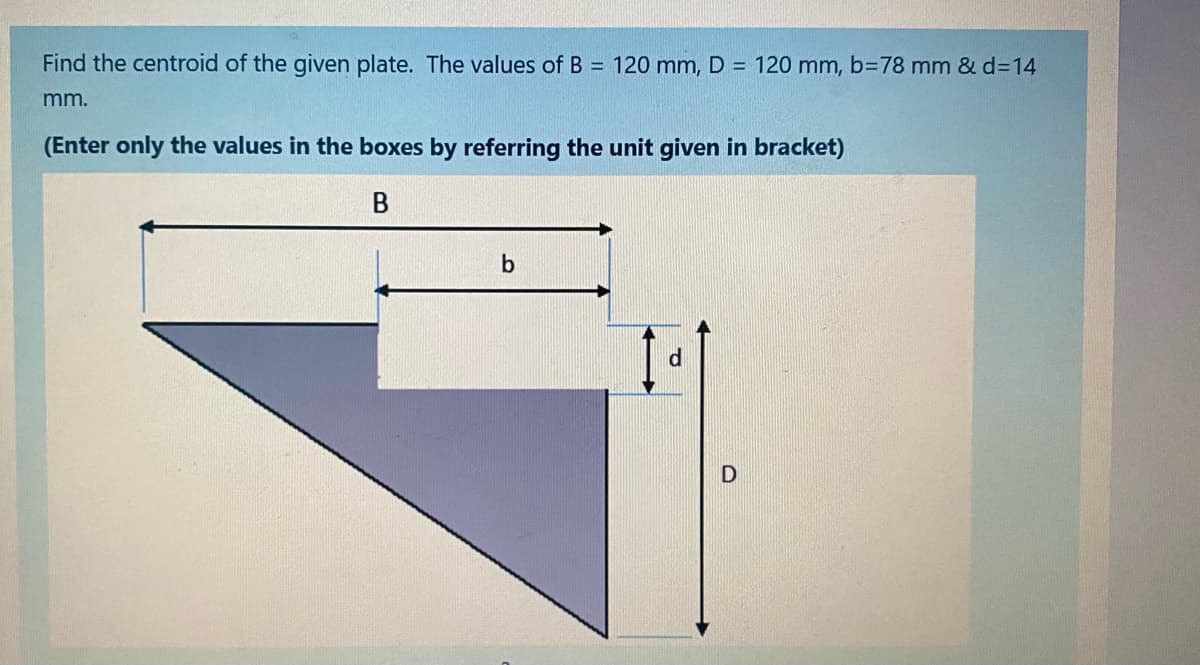 Find the centroid of the given plate. The values of B = 120 mm, D = 120 mm, b=78 mm & d3D14
mm.
(Enter only the values in the boxes by referring the unit given in bracket)
b
d.
