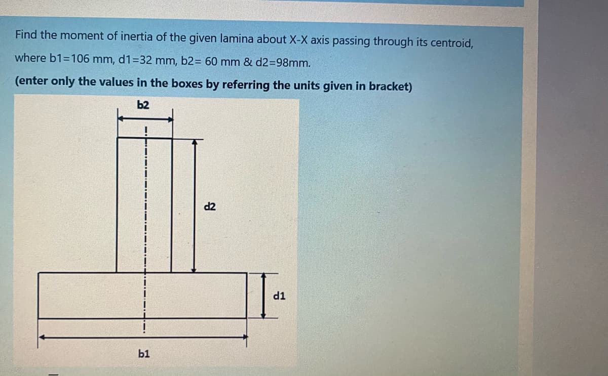 Find the moment of inertia of the given lamina about X-X axis passing through its centroid,
where b1=106 mm, d1=32 mm, b2= 60 mm & d2%3D98mm.
(enter only the values in the boxes by referring the units given in bracket)
b2
d2
TP
b1
