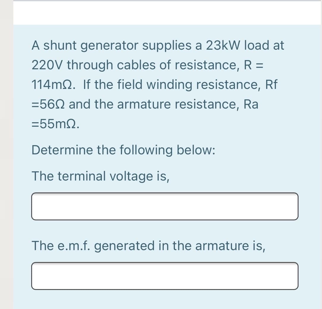 A shunt generator supplies a 23kW load at
220V through cables of resistance, R =
%3D
114m2. If the field winding resistance, Rf
=56N and the armature resistance, Ra
=55m2.
Determine the following below:
The terminal voltage is,
The e.m.f. generated in the armature is,
