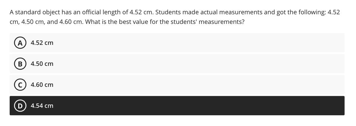 A standard object has an official length of 4.52 cm. Students made actual measurements and got the following: 4.52
cm, 4.50 cm, and 4.60 cm. What is the best value for the students' measurements?
A
4.52 cm
В
4.50 cm
4.60 cm
4.54 cm
