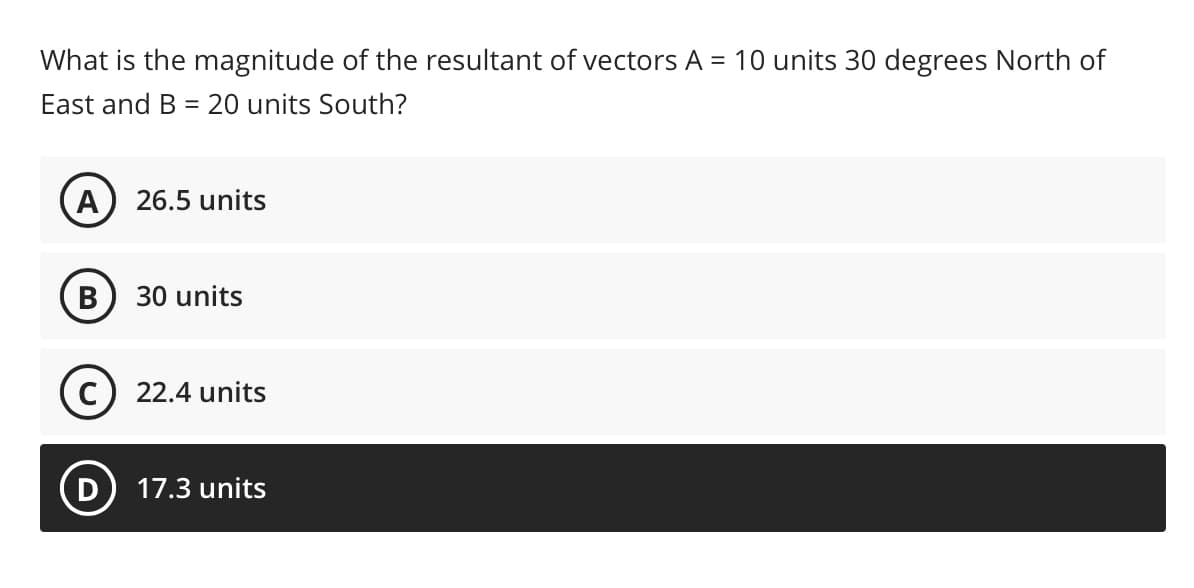 What is the magnitude of the resultant of vectors A = 10 units 30 degrees North of
East and B = 20 units South?
A
26.5 units
В
30 units
22.4 units
D
17.3 units
