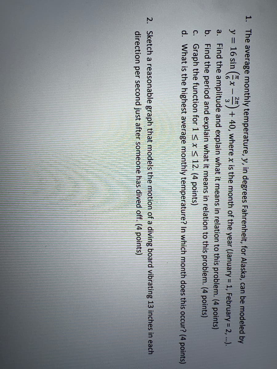 1. The average monthly temperature, y, in degrees Fahrenheit, for Alaska, can be modeled by
2n
y = 16 sin (x -#) + 40, where x is the month of the year (January = 1, February = 2, ..).
Find the amplitude and explain what it means in relation to this problem. (4 points)
b. Find the period and explain what it means in relation to this problem. (4 points)
C. Graph the function for 1 S x < 12. (4 points)
d. What is the highest average monthly temperature? In which month does this occur? (4 points)
a.
2. Sketch a reasonable graph that models the motion of a diving board vibrating 13 inches in each
direction per second just after someone has dived off. (4 points)
